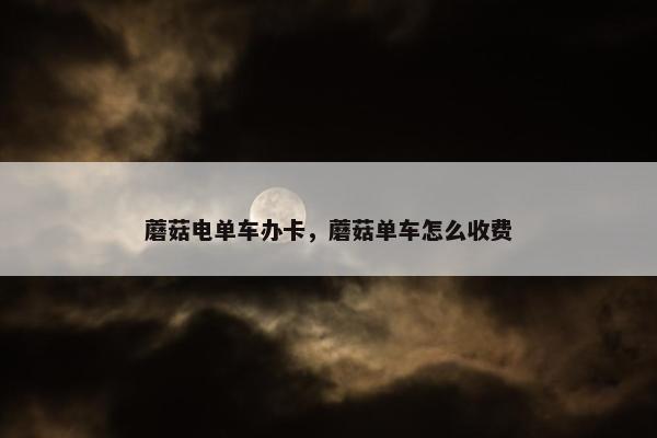 蘑菇电单车办卡，蘑菇单车怎么收费