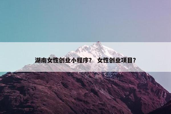 湖南女性创业小程序？ 女性创业项目？