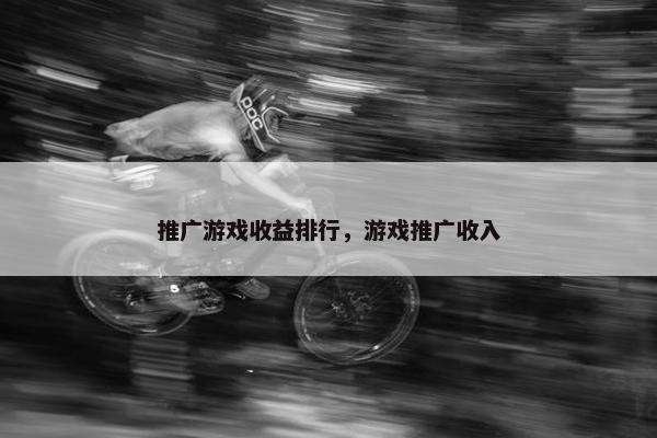 推广游戏收益排行，游戏推广收入
