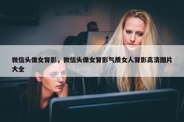 微信头像女背影，微信头像女背影气质女人背影高清图片大全