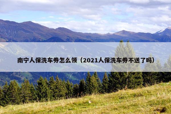 南宁人保洗车券怎么领（2021人保洗车券不送了吗）