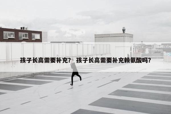 孩子长高需要补充？ 孩子长高需要补充赖氨酸吗？