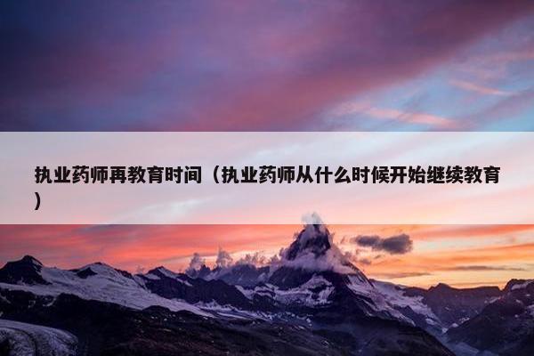 执业药师再教育时间（执业药师从什么时候开始继续教育）