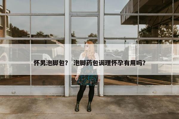 怀男泡脚包？ 泡脚药包调理怀孕有用吗？