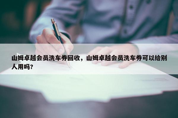 山姆卓越会员洗车券回收，山姆卓越会员洗车券可以给别人用吗?