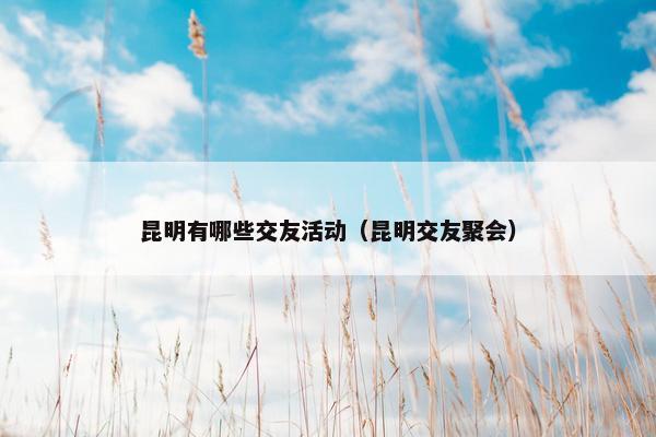 昆明有哪些交友活动（昆明交友聚会）