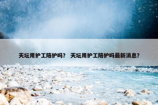 天坛用护工陪护吗？ 天坛用护工陪护吗最新消息？