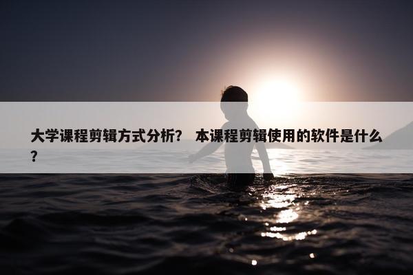 大学课程剪辑方式分析？ 本课程剪辑使用的软件是什么？