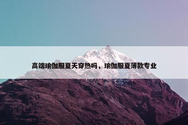 高端瑜伽服夏天穿热吗，瑜伽服夏薄款专业