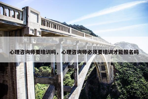 心理咨询师要培训吗，心理咨询师必须要培训才能报名吗