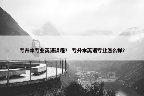专升本专业英语课程？ 专升本英语专业怎么样？