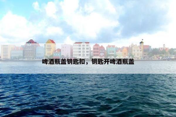 啤酒瓶盖钥匙扣，钥匙开啤酒瓶盖