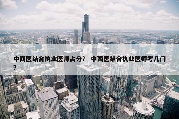 中西医结合执业医师占分？ 中西医结合执业医师考几门？