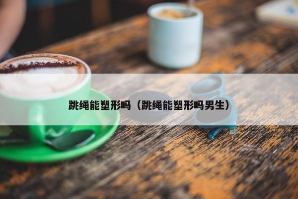 跳绳能塑形吗（跳绳能塑形吗男生）