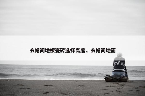 衣帽间地板瓷砖选择高度，衣帽间地面