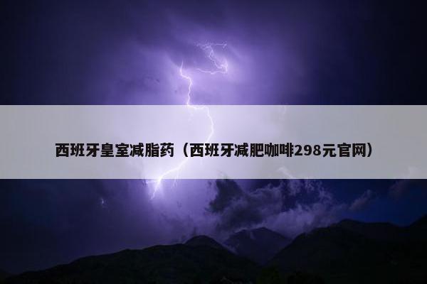 西班牙皇室减脂药（西班牙减肥咖啡298元官网）