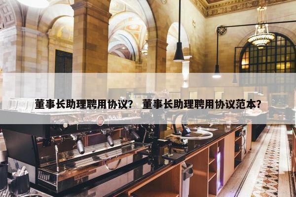 董事长助理聘用协议？ 董事长助理聘用协议范本？