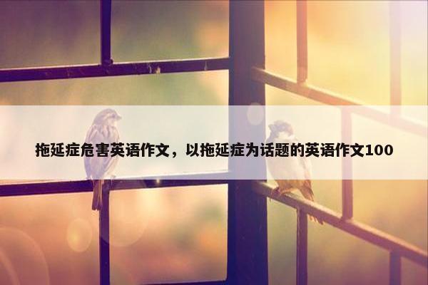 拖延症危害英语作文，以拖延症为话题的英语作文100