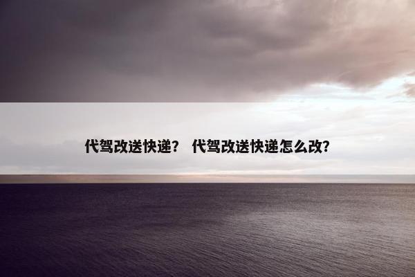 代驾改送快递？ 代驾改送快递怎么改？