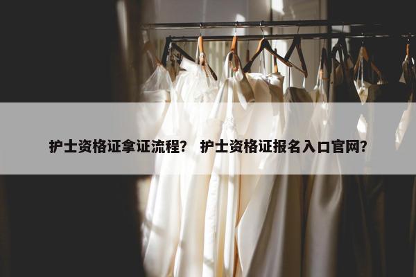 护士资格证拿证流程？ 护士资格证报名入口官网？