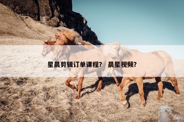 星晨剪辑订单课程？ 晨星视频？