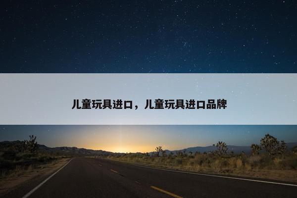 儿童玩具进口，儿童玩具进口品牌