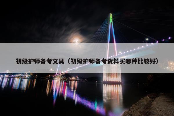 初级护师备考文具（初级护师备考资料买哪种比较好）