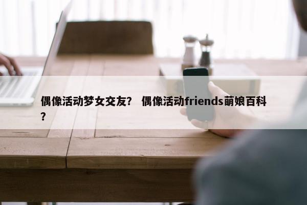 偶像活动梦女交友？ 偶像活动friends萌娘百科？