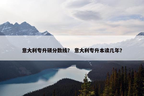 意大利专升硕分数线？ 意大利专升本读几年？