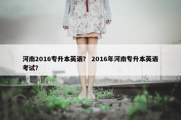 河南2016专升本英语？ 2016年河南专升本英语考试？