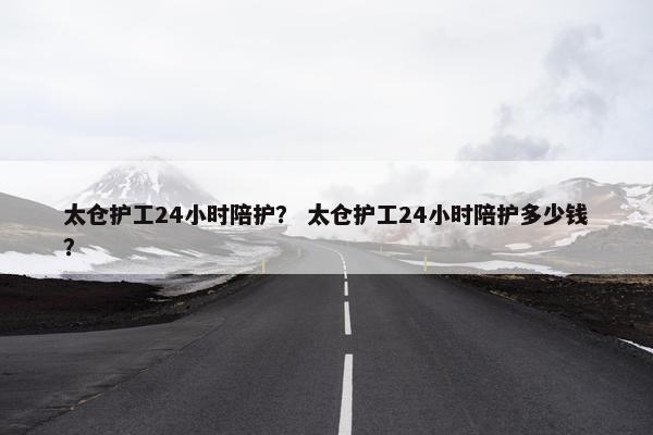 太仓护工24小时陪护？ 太仓护工24小时陪护多少钱？