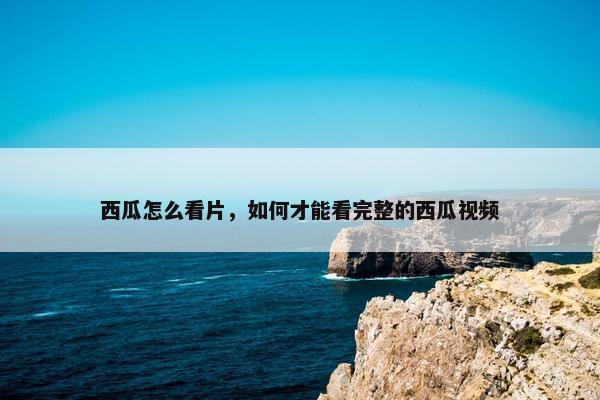 西瓜怎么看片，如何才能看完整的西瓜视频