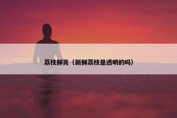 荔枝鲜亮（新鲜荔枝是透明的吗）