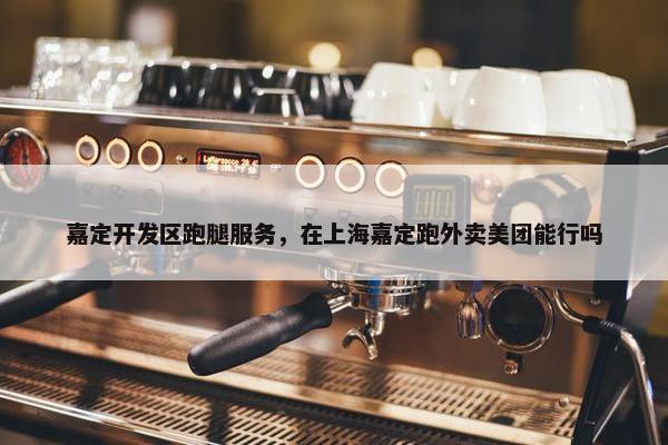 嘉定开发区跑腿服务，在上海嘉定跑外卖美团能行吗