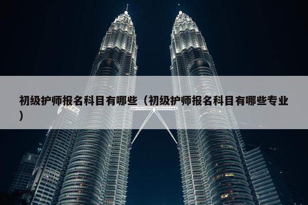 初级护师报名科目有哪些（初级护师报名科目有哪些专业）