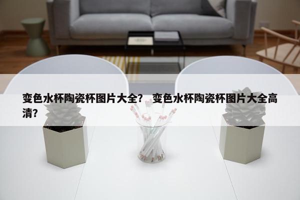 变色水杯陶瓷杯图片大全？ 变色水杯陶瓷杯图片大全高清？