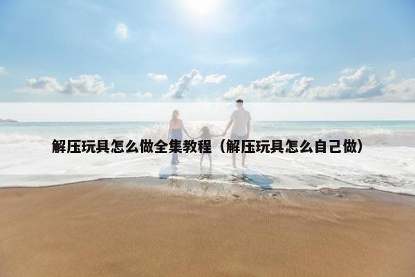 解压玩具怎么做全集教程（解压玩具怎么自己做）