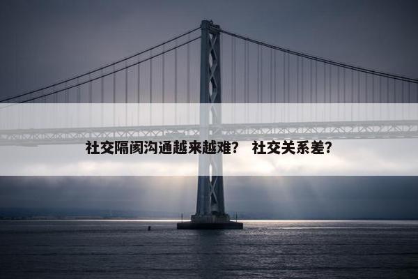 社交隔阂沟通越来越难？ 社交关系差？