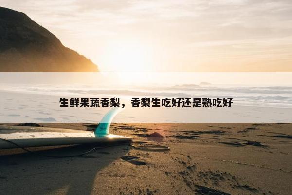 生鲜果蔬香梨，香梨生吃好还是熟吃好
