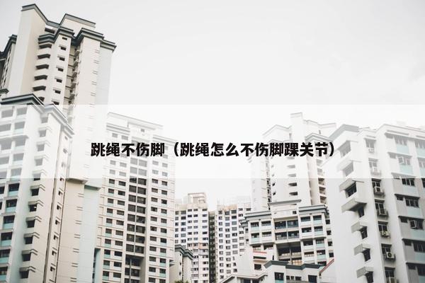 跳绳不伤脚（跳绳怎么不伤脚踝关节）