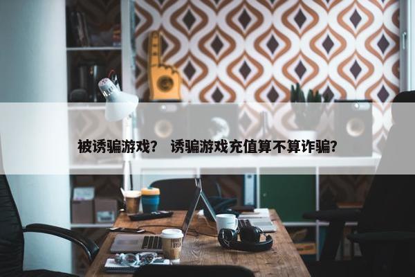 被诱骗游戏？ 诱骗游戏充值算不算诈骗？