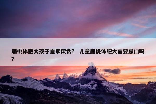 扁桃体肥大孩子夏季饮食？ 儿童扁桃体肥大需要忌口吗？