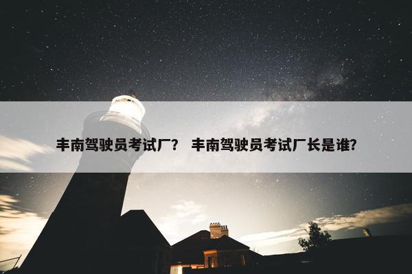 丰南驾驶员考试厂？ 丰南驾驶员考试厂长是谁？