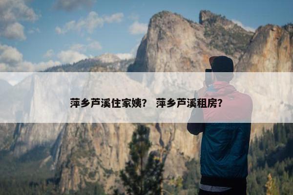 萍乡芦溪住家姨？ 萍乡芦溪租房？