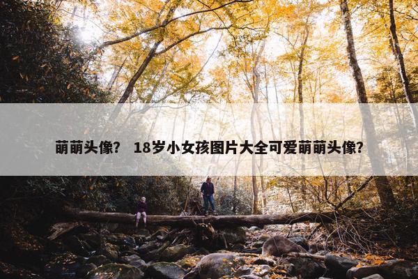 萌萌头像？ 18岁小女孩图片大全可爱萌萌头像？