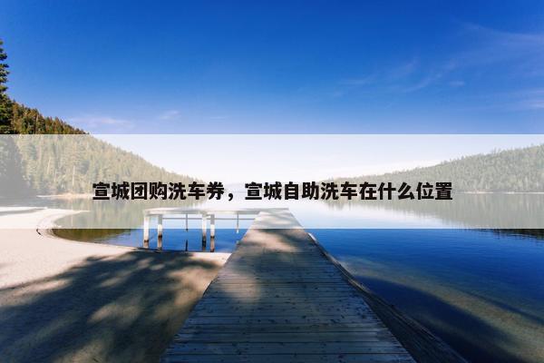 宣城团购洗车券，宣城自助洗车在什么位置