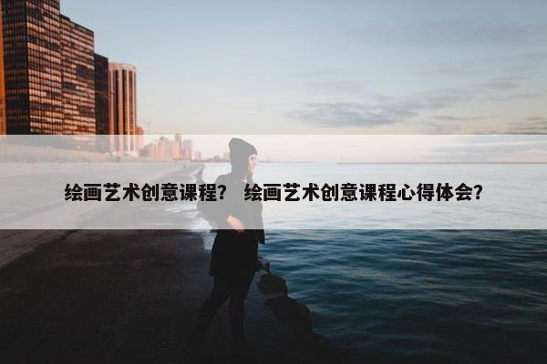 绘画艺术创意课程？ 绘画艺术创意课程心得体会？
