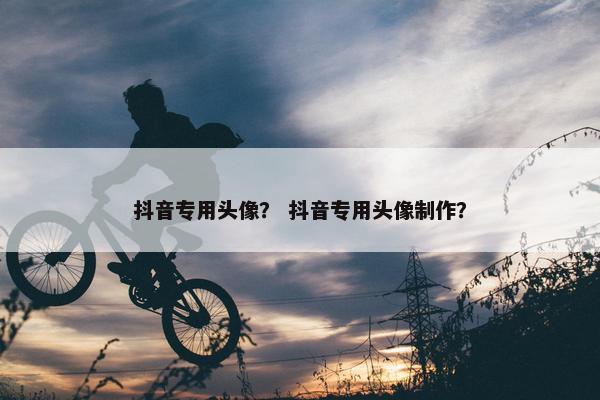 抖音专用头像？ 抖音专用头像制作？