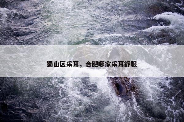 蜀山区采耳，合肥哪家采耳舒服