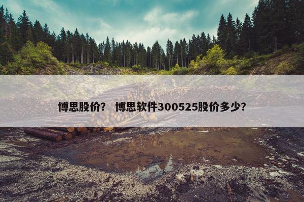 博思股价？ 博思软件300525股价多少？